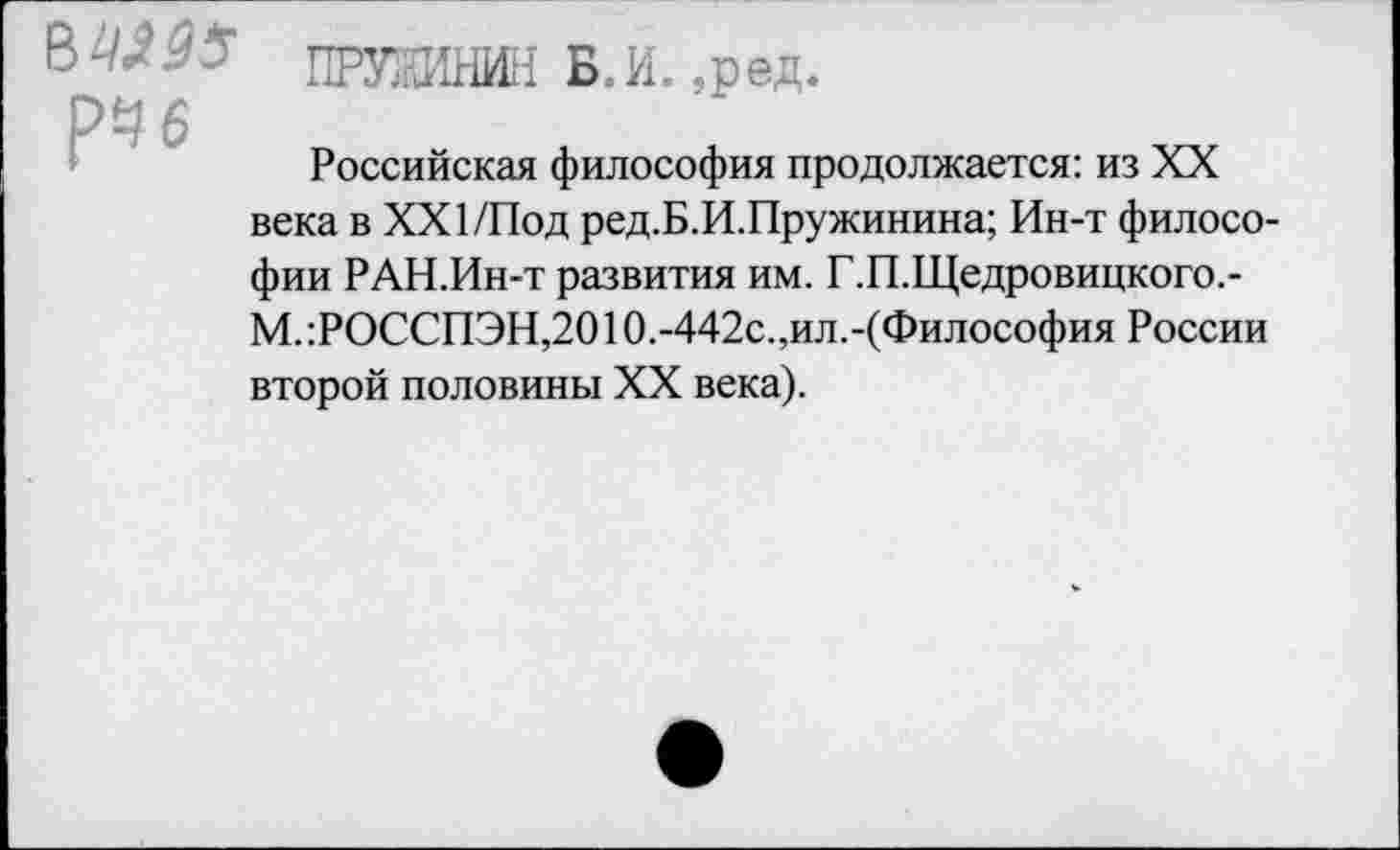 ﻿В-'^55 ПРУШНИН Б.И. ,ред. рЧ6
Российская философия продолжается: из XX века в XXI/Под ред.Б.И.Пружинина; Ин-т философии РАН.Ин-т развития им. Г.П.Щедровицкого.-М.:РОССПЭН,2010.-442с.,ил.-(Философия России второй половины XX века).